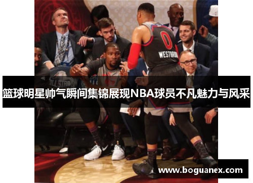 篮球明星帅气瞬间集锦展现NBA球员不凡魅力与风采